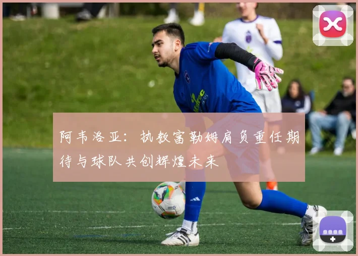 阿韦洛亚：执教富勒姆肩负重任期待与球队共创辉煌未来