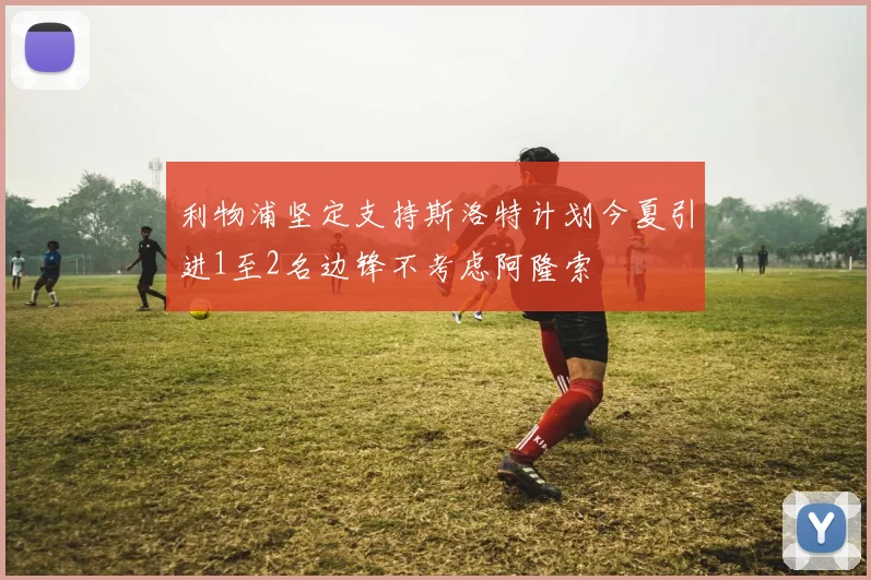 利物浦坚定支持斯洛特计划今夏引进1至2名边锋不考虑阿隆索