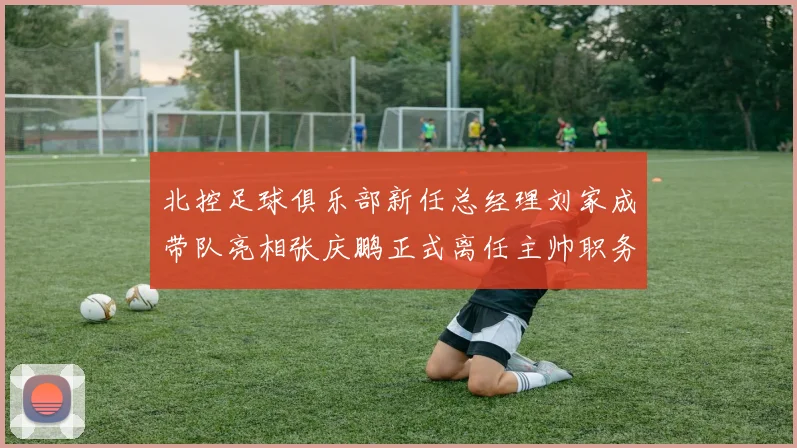 北控足球俱乐部新任总经理刘家成带队亮相张庆鹏正式离任主帅职务