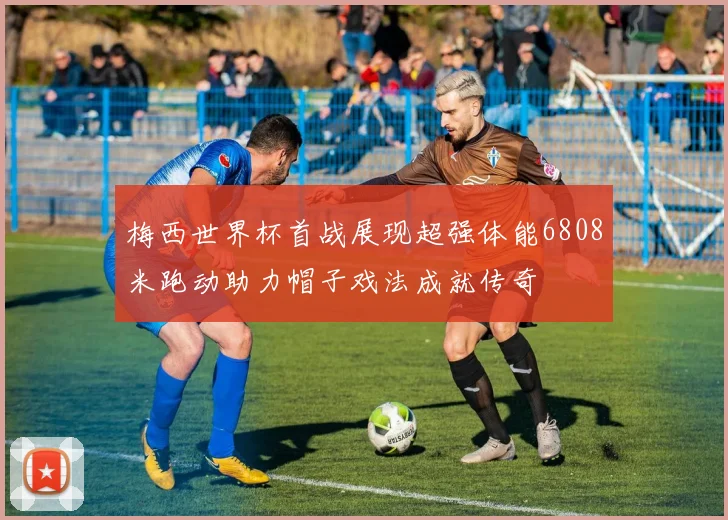 梅西世界杯首战展现超强体能6808米跑动助力帽子戏法成就传奇