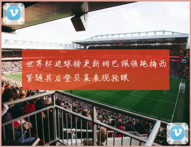 世界杯进球榜更新姆巴佩领跑梅西紧随其后登贝莱表现抢眼