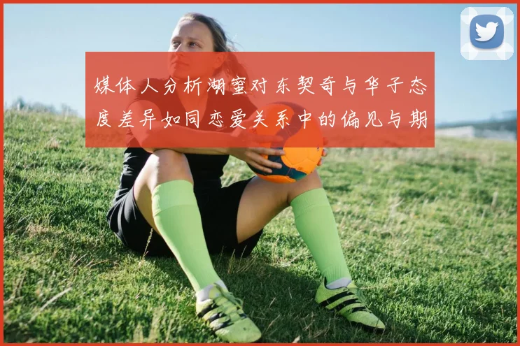 媒体人分析湖蜜对东契奇与华子态度差异如同恋爱关系中的偏见与期待