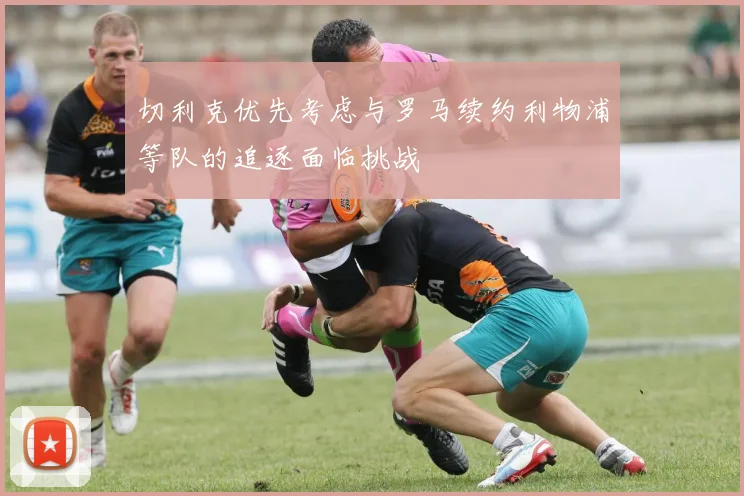 切利克优先考虑与罗马续约利物浦等队的追逐面临挑战