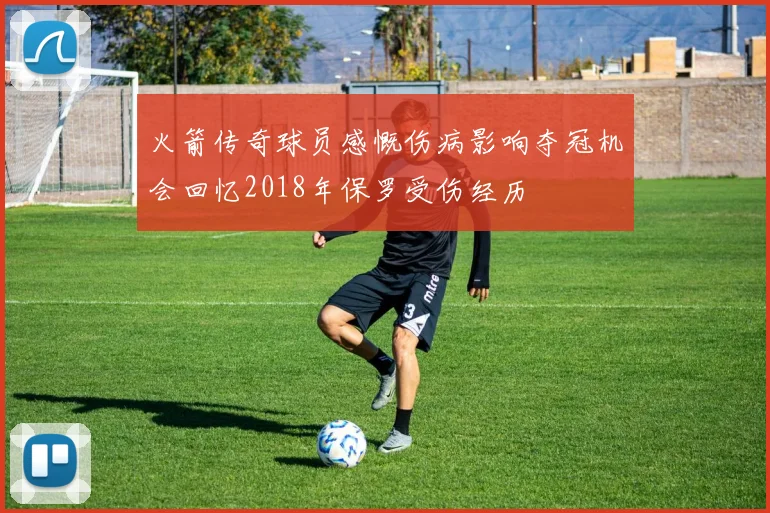 火箭传奇球员感慨伤病影响夺冠机会回忆2018年保罗受伤经历