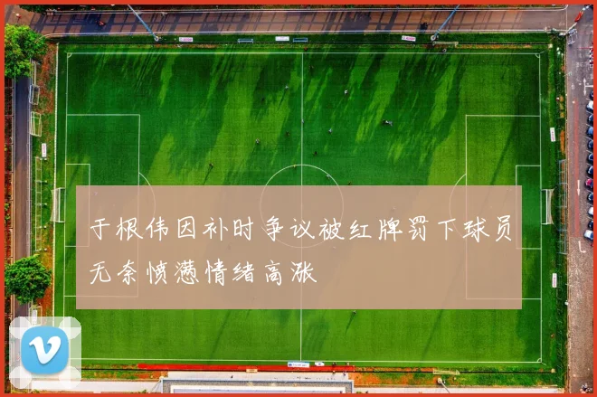 于根伟因补时争议被红牌罚下球员无奈愤懑情绪高涨