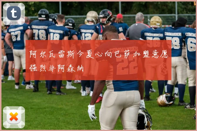 阿尔瓦雷斯今夏心向巴萨加盟意愿强烈非阿森纳