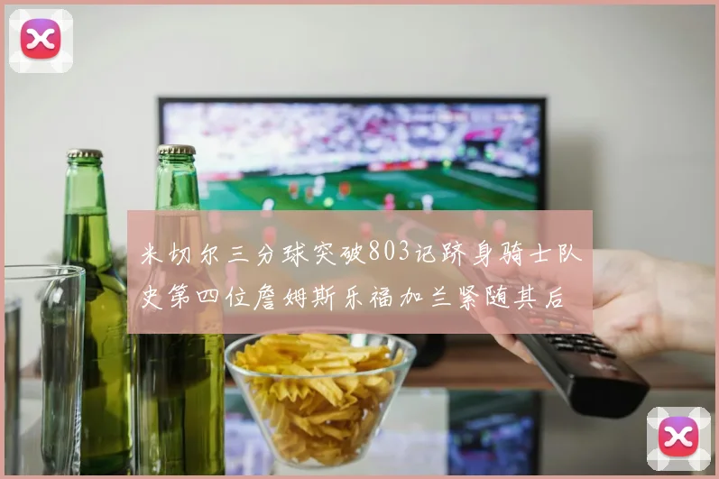 米切尔三分球突破803记跻身骑士队史第四位詹姆斯乐福加兰紧随其后