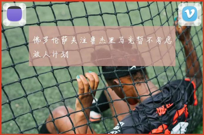 佛罗伦萨关注鲁杰里马竞暂不考虑放人计划