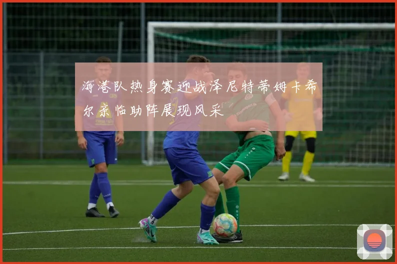 海港队热身赛迎战泽尼特蒂姆卡希尔亲临助阵展现风采
