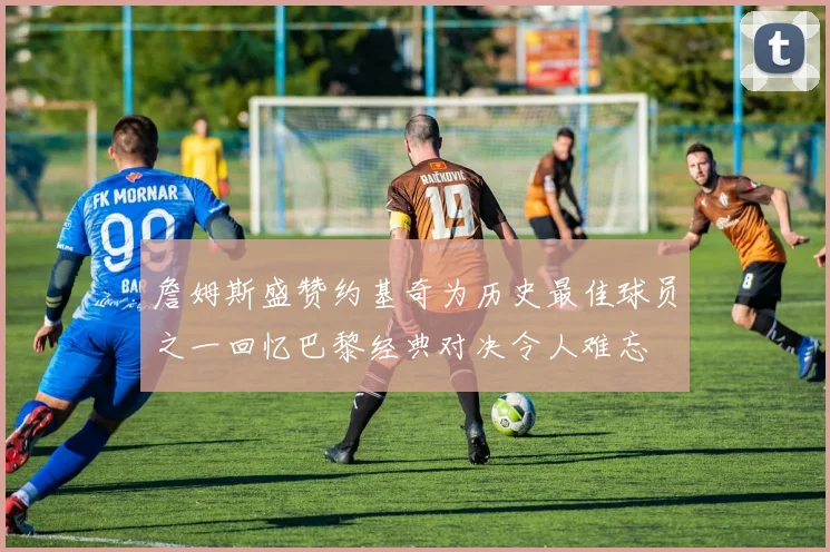 詹姆斯盛赞约基奇为历史最佳球员之一回忆巴黎经典对决令人难忘