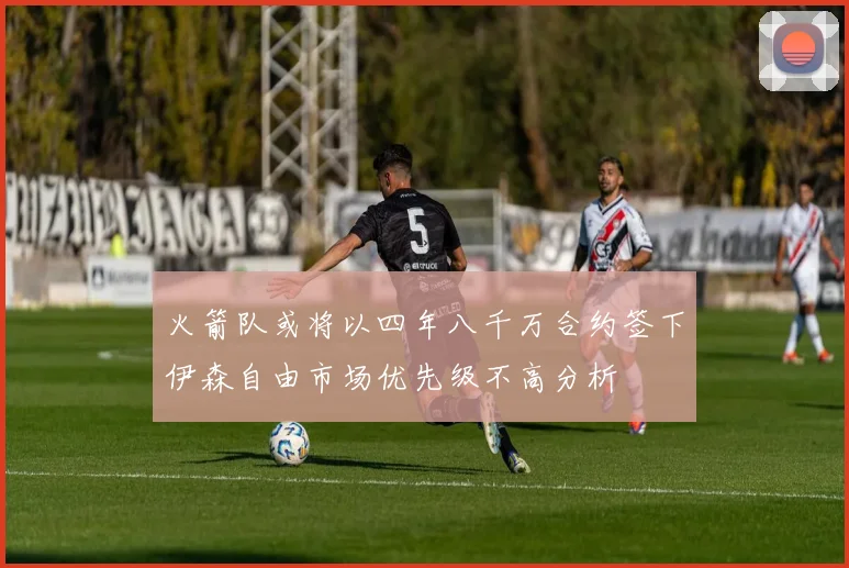 火箭队或将以四年八千万合约签下伊森自由市场优先级不高分析