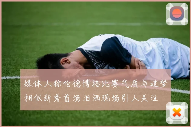 媒体人称伦德博格比赛气质与追梦相似新秀首场泪洒现场引人关注