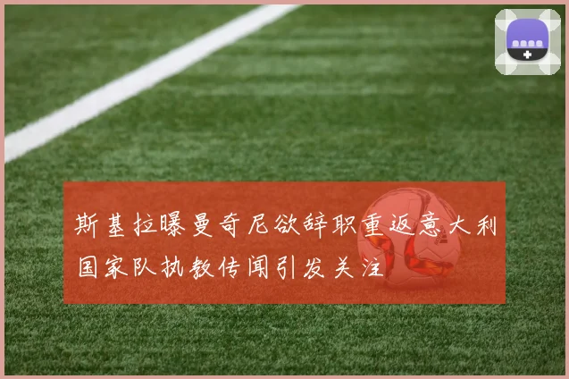 斯基拉曝曼奇尼欲辞职重返意大利国家队执教传闻引发关注