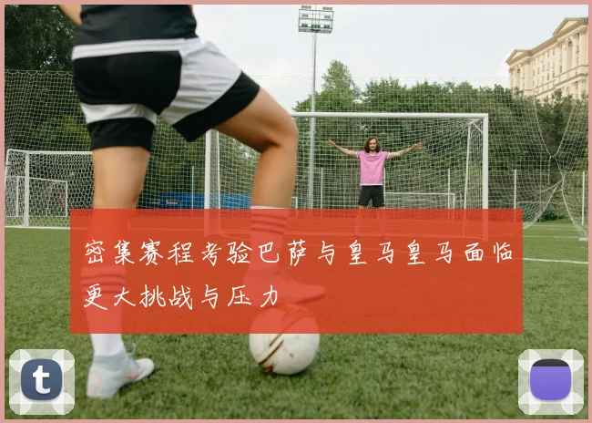 密集赛程考验巴萨与皇马皇马面临更大挑战与压力